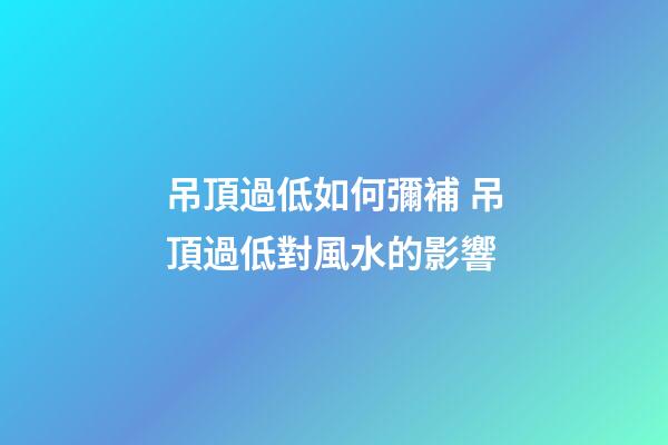 吊頂過低如何彌補 吊頂過低對風水的影響
